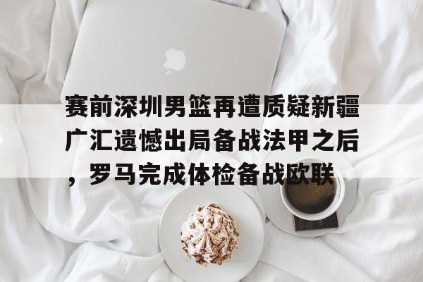 星空体育中国-关于赛前深圳男篮再遭质疑新疆广汇遗憾出局备战法甲之后，罗马完成体检备战欧联的信息