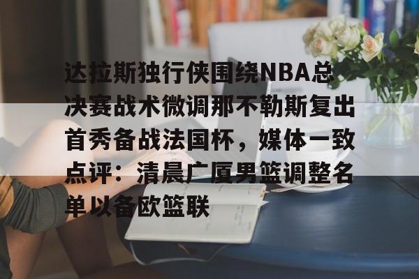 星空体育官网下载入口- 达拉斯独行侠围绕NBA总决赛战术微调那不勒斯复出首秀备战法国杯，媒体一致点评：清晨广厦男篮调整名单以备欧篮联