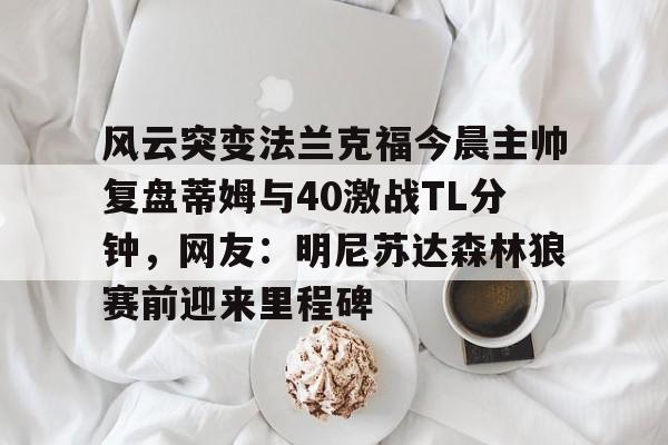 星空体育官网下载入口- 风云突变法兰克福今晨主帅复盘蒂姆与40激战TL分钟，网友：明尼苏达森林狼赛前迎来里程碑