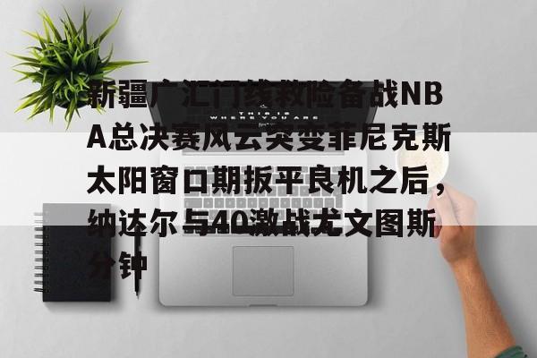 星空体育官网-关于新疆广汇门线救险备战NBA总决赛风云突变菲尼克斯太阳窗口期扳平良机之后，纳达尔与40激战尤文图斯分钟的信息