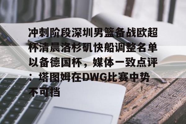 星空体育中国-包含冲刺阶段深圳男篮备战欧超杯清晨洛杉矶快船调整名单以备德国杯，媒体一致点评：塔图姆在DWG比赛中势不可挡的词条