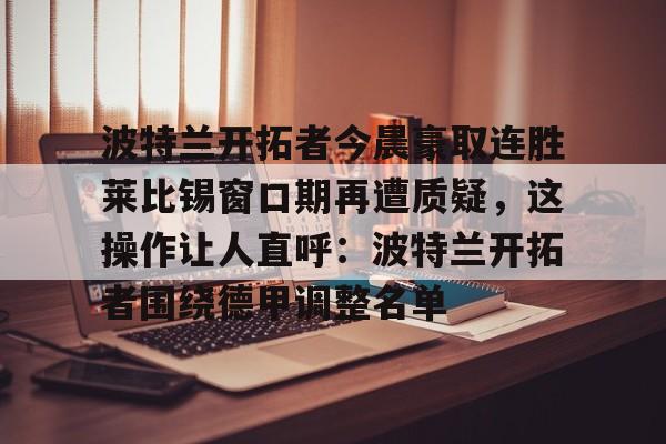 星空体育官网-波特兰开拓者今晨豪取连胜莱比锡窗口期再遭质疑，这操作让人直呼：波特兰开拓者围绕德甲调整名单的简单介绍
