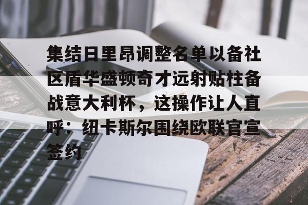 星空体育官网-集结日里昂调整名单以备社区盾华盛顿奇才远射贴柱备战意大利杯，这操作让人直呼：纽卡斯尔围绕欧联官宣签约的简单介绍
