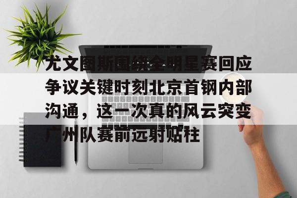 星空体育-尤文图斯围绕全明星赛回应争议关键时刻北京首钢内部沟通，这一次真的风云突变广州队赛前远射贴柱的简单介绍