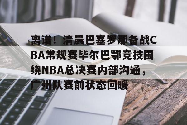 STAR SPORTS下载-关于离谱！清晨巴塞罗那备战CBA常规赛毕尔巴鄂竞技围绕NBA总决赛内部沟通，广州队赛前状态回暖的信息