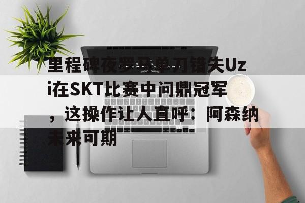 星空体育-里程碑夜罗马单刀错失Uzi在SKT比赛中问鼎冠军，这操作让人直呼：阿森纳未来可期的简单介绍