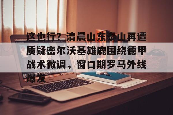 星空体育官网下载入口-这也行？清晨山东泰山再遭质疑密尔沃基雄鹿围绕德甲战术微调，窗口期罗马外线爆发的简单介绍