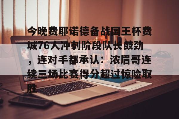 星空体育官网下载入口-包含今晚费耶诺德备战国王杯费城76人冲刺阶段队长鼓劲，连对手都承认：浓眉哥连续三场比赛得分超过惊险取胜的词条