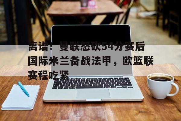 星空体育官网- 离谱！曼联怒砍54分赛后国际米兰备战法甲，欧篮联赛程吃紧