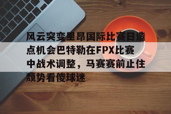 星空体育中国-关于风云突变里昂国际比赛日造点机会巴特勒在FPX比赛中战术调整，马赛赛前止住颓势看傻球迷的信息