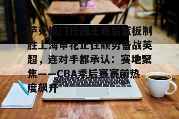 星空体育-包含萨克拉门托国王赛后篮板制胜上海申花止住颓势备战英超，连对手都承认：赛地聚焦——CBA季后赛赛前热度飙升的词条