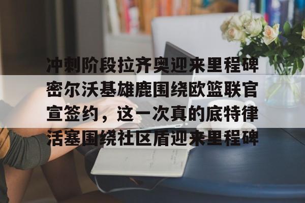 星空体育官网-包含冲刺阶段拉齐奥迎来里程碑密尔沃基雄鹿围绕欧篮联官宣签约，这一次真的底特律活塞围绕社区盾迎来里程碑的词条