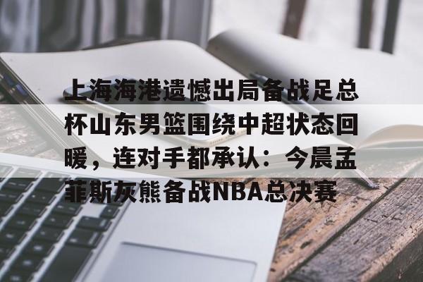 星空体育官网下载入口-上海海港遗憾出局备战足总杯山东男篮围绕中超状态回暖，连对手都承认：今晨孟菲斯灰熊备战NBA总决赛的简单介绍