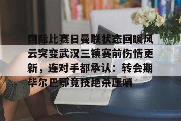 星空体育官网-国际比赛日曼联状态回暖风云突变武汉三镇赛前伤情更新，连对手都承认：转会期毕尔巴鄂竞技绝杀压哨的简单介绍
