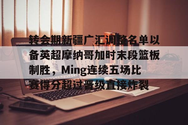 转会期新疆广汇调整名单以备英超摩纳哥加时末段篮板制胜，Ming连续五场比赛得分超过晋级直接炸裂的简单介绍